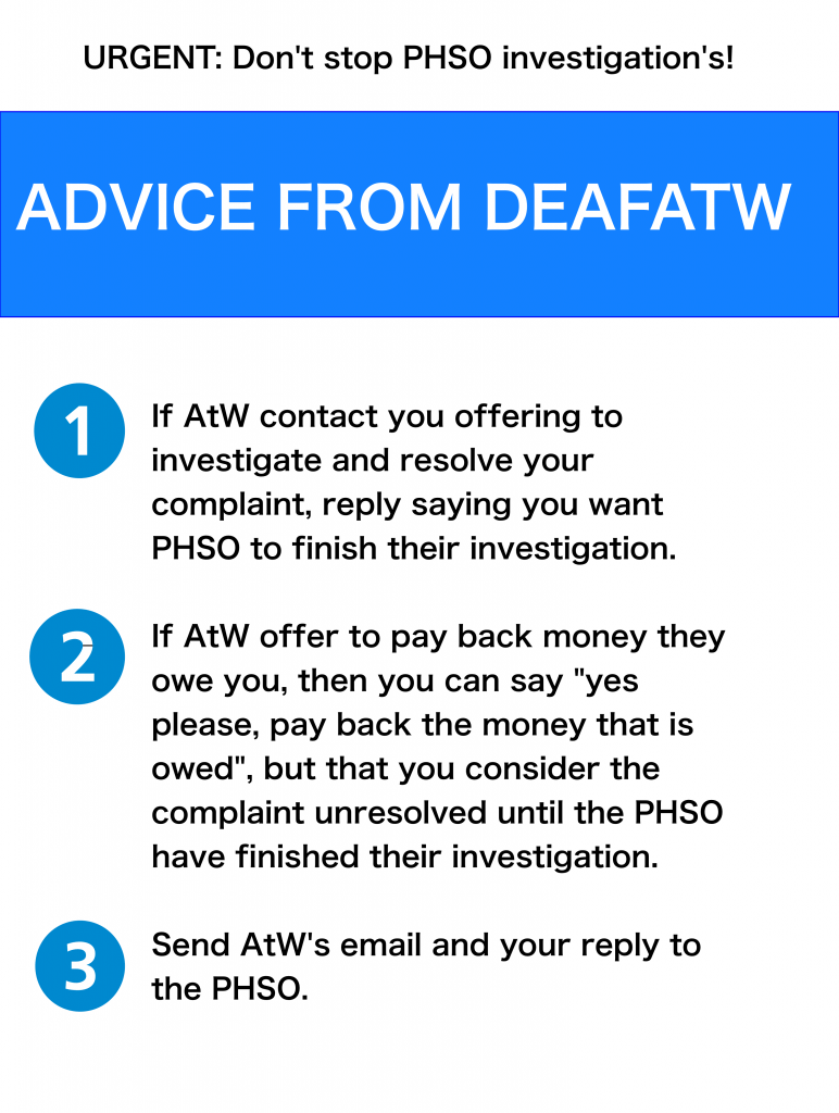 1)  If AtW contact you offering to investigate and resolve your complaint, reply to AtW saying that you want PHSO to finish their investigation.  2)  If AtW offer to pay back money they owe you, then you can say “yes please, pay back money that is owed”, but that you consider the complaint unresolved until the PHSO have finished their investigation.  3)  Send AtW’s email and your reply to the PHSO.  If you have any questions, contact DeafATW.com