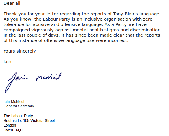 Dear all Thank you for your letter regarding the reports of Tony Blair's language. As you know, the Labour Party is an inclusive organisation with zero tolerance for abusive and offensive language. As a Party we have campaigned vigorously against mental health stigma and discrimination. In the last couple of days, it has since been made clear that the reports of this instance of offensive language use were incorrect. Yours sincerely Iain