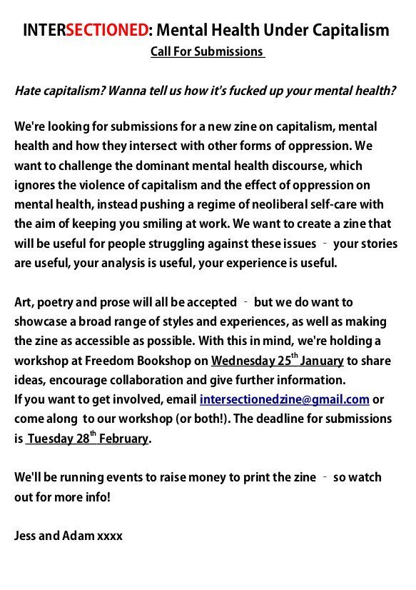 callout for a new zine on mental health, capitalism and other intersections of oppression that I think your members and followers would be interested in, called "intersectioned: mental health under capitalism". We're making this zine because we think it's a really important issue, and it would be great to have a readily available resource on it. It would be amazing if you could share this callout with your members and on your social media channels, as we would like to reach as broad a range of potential contributors as possible. 