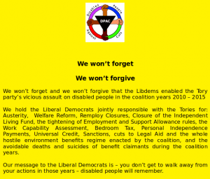 We won’t forget We won’t forgive We won’t forget and we won’t forgive that the Libdems enabled the Tory party’s vicious assault on disabled people in the coalition years 2010 – 2015 We hold the Liberal Democrats jointly responsible with the Tories for: Austerity, Welfare Reform, Remploy Closures, Closure of the Independent Living Fund, the tightening of Employment and Support Allowance rules, the Work Capability Assessment, Bedroom Tax, Personal Independence Payments, Universal Credit, Sanctions, cuts to Legal Aid and the whole hostile environment benefits regime enacted by the coalition, and the avoidable deaths and suicides of benefit claimants during the coalition years. Our message to the Liberal Democrats is – you don’t get to walk away from your actions in those years – disabled people will remember. 