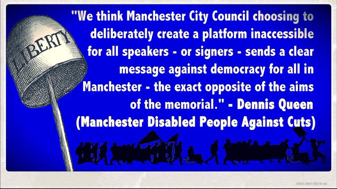 "We think MCC choosing to deliberately create a platform inaccessible for all speakers - or signers - sends a clear message against democracy for all in Manchester - the exact opposite of the aims of the memorial." - Dennis Queen (Manchester Disabled People Against Cuts)