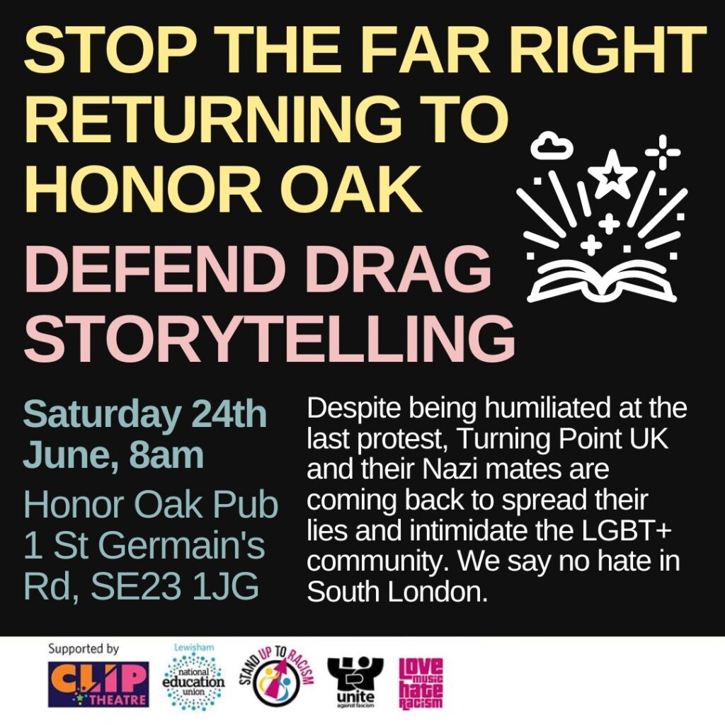 STOP THE FAR RIGHT FROM RETURNING TO HONOR OAK
DEFEND DRAG STORYTELLING 
Saturday 24th June 8am
Honor Oak Pub
St Germains Road SE23 1JG
Despite being humiliated at the last protest Turning Point UK and their Nazi mates are coming back to spread lies and intimidate the LGBT+ community. We say no hate in South London 