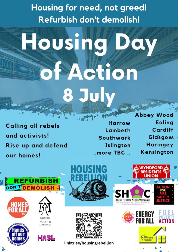 Housing for need not freed Refurbish don’t demolish
Housing Day of Action 8th July
Picture of tower blocks then underneath
Calling all rebels and activists
Rise up and defend our homes
Harrow, Lambeth southwark islington more to be decided
Abbey Wood, Glasgow Ealing Cardiff Haringey Kensington