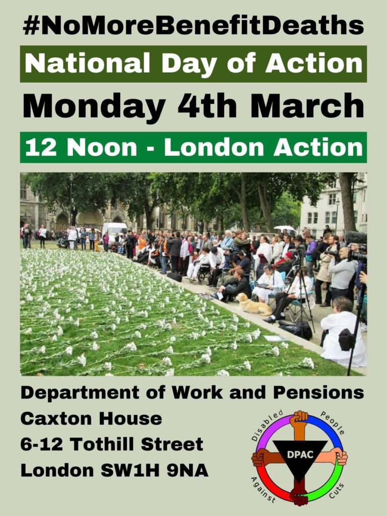 Image says #NoMoreBenefitDeaths National Day of Action Monday 4th March 12 noon london action Image decipts white flowers on the grass as disabled people and allies gather to remember disabled people we’ve lost as a result of social security reforms and austerity Underneath image Department of Work and Pensions Caxton House 6-12 Tothill Street London SW1H 9NA DPAC logo to right hand side of address