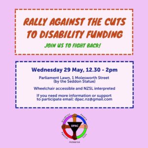 Two text boxes on a plain pink background. The upper one reads Rally to fight the cuts to disability funding Join us to fight back! The lower on reads Wednesday 29 May 12.30 - 2pm. Parliament Lawn, 1 Molesworth Street (by the Seddon Statue). Wheelchair accessible and NZSL interpreted if you need more information or support to participate email dpac.nz@gmail.com Below the the text is the DPAC logo. Arms of multiple skintones extend out from a triangle with the DPAC acronym on it. They are clenched fists showing solidarity and they grip an outer circle of multiple colours. The words Disabled People Against Cuts Aotearoa are around the edge.