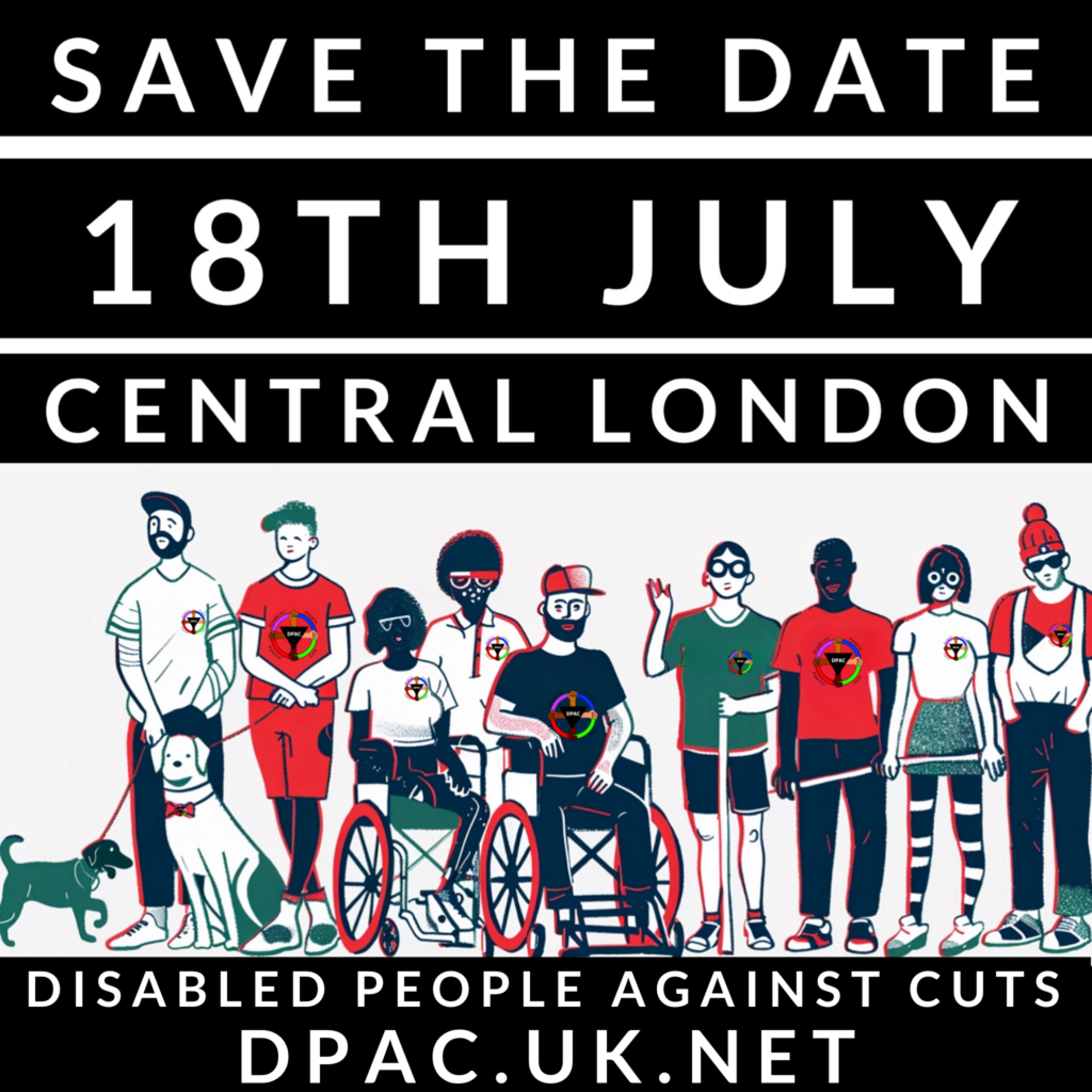 An image with the words ‘Save the Date’ ‘18th July’ ‘Central London’ in 3 lines of white lettering on a black background. These lines run from the top to middle of the image. Under these, on a white background, is an image of a mixed group of disabled people in a line like a picket line facing towards us. Some are wearing t-shirts with a DPAC logo.
Under this image are 2 lines in white lettering on a black background saying ‘Disabled People Against Cuts’ and ‘dpac.uk.net’