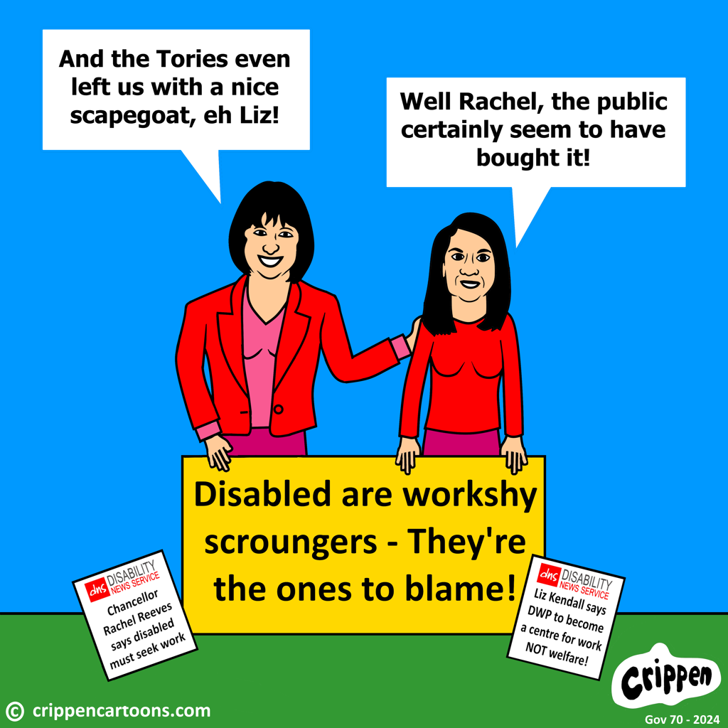 Caricatures of Rachel Reeves (Labour Chancellor) and Liz Kendall (Sec DWP) can be seen holding a large placard with ‘Disabled are workshy scroungers – they’re the ones to blame! Reeves is saying: “And the Tories even left us with a nice scapegoat … eh Liz?!” Kendall replies: “Well Rachel, the public certainly seem to have bought it!” On the floor are two copies of the Disability News Service. One headline reads ‘Chancellor Reeves says disabled must seek work’ the other one reads ‘Kendall says DWP should become a centre for work and not welfare’.