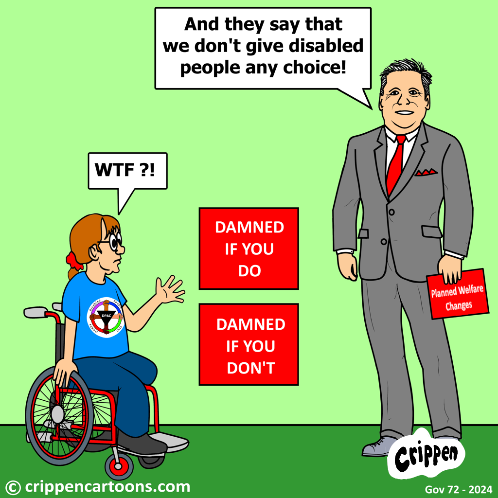 The prime minister is holding a sign that reads ‘Planned Welfare Changes’ and is standing alongside two placards which read ‘Damned if you do’ and ‘Damned if you don’t’. He is saying “And they say that we don’t give disabled people any choice!”. A wheelchair user wearing a Disabled People Against Cuts (DPAC) T-shirt is looking at him with a perplexed expression and is saying “WTF?!”.