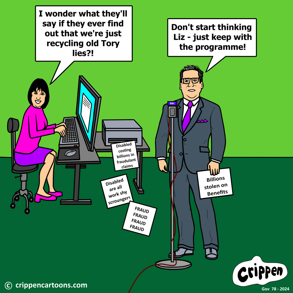 Keir Starmer is standing behind a BBC microphone holding in his hand a script with the words ‘Billions stolen on benefits’. Other pieces of paper are spewing out of a printer behind him with ‘Fraud, fraud, fraud’, ‘Disabled are all workshy scroungers’ and ‘disabled costing billions in fraudulant claims’. Sitting at a computer is Labour MP Liz Kendall who is saying: “I wonder what they’ll say if they ever find out that we’re just recycling old Tory lies?!”. Starmer replies: “Don’t start thinking Liz – just keep with the programme!”.