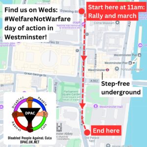 Find us on Weds: #WelfareNotWarfare day of action in Westminster! Start here at 11am: Rally and march outside Downing Street. March route goes south down Parliament Street for 0.3 miles, ending at Old Palace Yard outside parliament. Westminster is the nearest step-free underground and is located in the middle of the march. DPAC logo, Disabled People Against Cuts, a black inverted triangle with 4 arms of different skin tones holding a multicoloured circle. 