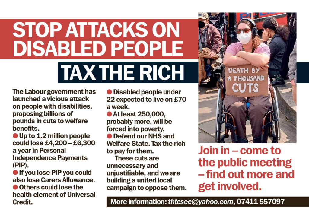 A protestor, wearing a mask and ear protection, in a wheelchair, holds a sign that reads "Death by a thousand cuts".

In white on red, text says: stop attacks on Disabled People

In white on black, text says: Tax the rich

Text, with red bullet points, says: 
The Labour government has launched a vicious attack on people with disabilities, proposing billions of pounds in cuts to welfare benefits.

Up to 1.2 million people could lose £4,200 to £6,300 a year in Personal Independence Payments (PIP).

If you lose PIP you could also lose Carers Allowance.

Others could lose the health element of Universal Credit.

Disabled people under 22 expected to live on £70 a week.

At least 250,000, probably more, will be forced into poverty.

Defend our NHS and Welfare State. Tax the rich to pay for them.

These cuts are unnecessary and unjustifiable, and we are building a united local campaign to oppose them.

In red, text says:

Join in - come to the public meeting - find out more and get involved.

In white on black, text says: More information: thtcsec@yahoo.com, 07411 557 097