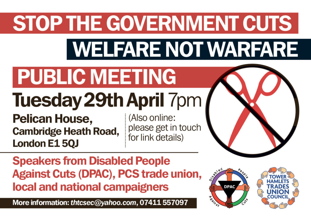 White text on red: Stop the government cuts

White text on black: Welfare Not Warfare

White text on red: Public meeting

In Bold: Tuesday 29th April 7pm, Pelican House, Cambridge, Heath Road, London, E1 5QJ

Aside: (Also online: please get in touch for link details)

In red, and in bold: Speakers from Disabled People Against Cuts (DPAC), PCS trade union, local, and national campaigners.

White text on black: More information: thtcsec@yahoo.com, 07411 557 097

Disabled People Against Cuts circle logo with pink, blue, red, green circle held by four hands of different skin colours. In the center is a black triangle bearing the letters DPAC in white.

Tower Hamlets Trades Union Council text, surrounded by different colour hands in a circle.