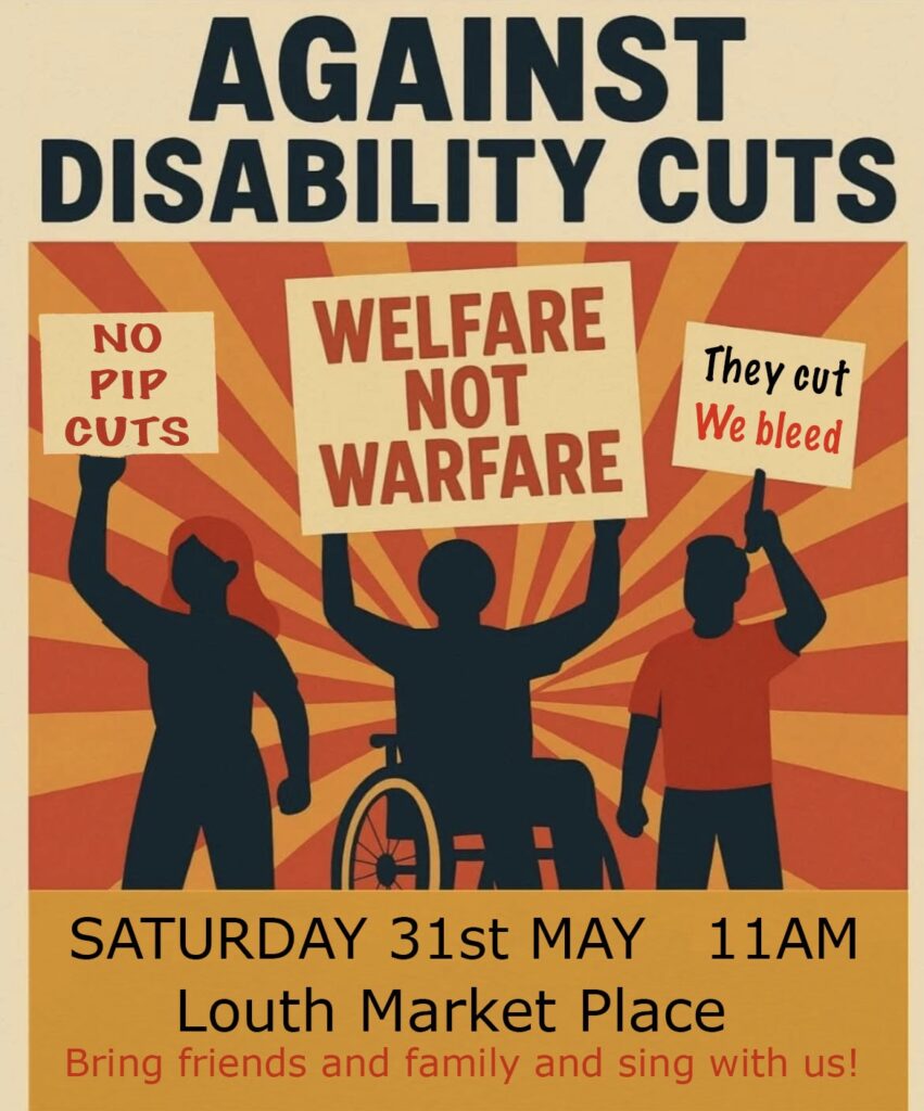 A poster that has the headline 'against disability cuts'. The background is a pale orange, and the other colours are red and bright orange. There is a background that looks like rays of red and orange sunlight. In the foreground are silhouettes of three protestors. One has short hair, one has long feminine hair, and the one in the centre is neutrally coded and in a wheelchair. The centre protestor is holding up a placard that says 'welfare not warfare' in red. The one on the left says "No PIP cuts". On the right, one says "They cut, we bleed". At the bottom of the poster is the date and location: Saturday 31st May 2025, 11am, Louth Market Place. Bring friends and family and sing with us!