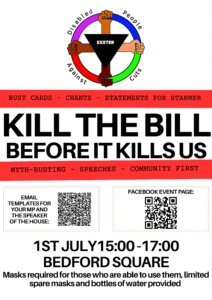 This is a poster for a protest in Exeter.

At the top is the DPAC logo, a red, pink, blue, green wheel held by four hands of different skin tones, with an upside-down black triangle in the center bearing the word Exeter.

Underneath, on a red and white stripe design, is large text that says Kill the Bill Before it Kills Us. Above and below it says: Bust Cards, chants, satements for Starmer, Myth-busting, speeches, community first.

Underneath are two QR codes. The one on the left is labelled Email templates for your MP and the speaker of the house. The one on the right is labelled Facebook event page.

Underneath is large text that says 1st July 15:00 to 17:00. Bedford Square.

In medium text, it says that Masks are requried for those who are able to use them, limited spare masks and bottles of water provided.