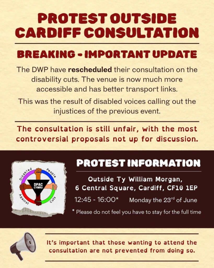 Protest outside Cardiff consultation Breaking - important update The DWP have rescheduled their consultation on the disability cuts. The venue is now much more accessible and has better transport links. This was the result of disabled voices calling out the injustices of the previous event. The consultation is still unfair with the most controversial proposals not up for discussion. Protest information Outside Ty William Morgan, 6 Central Square, Cardiff, CF10 1EP 12:45 - 16:00 Monday the 23rd of June Please do not feel you have to stay for the full time. It’s important that those wanting to attend the consultation are not prevented from doing so.