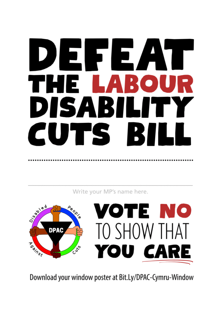 A window poster.

In large, bold black text, it says: defeat The Labour Disability Cuts Bill.

Labour is written in dark red.

It then has a line to write your MP's name.

Underneath this it says "Vote no to show that you care". No is in red. Care is underlined in red.

To the left is the DPAC logo. It is a red, pink, blue, green circle being held by four hands of different skin tones. In the center is an upside-down black triangle bearing the letters D P A C. Around the circle are the words Disabled People Against Cuts.

Underneath, it says: Download your window poster at Bit.Ly/DPAC-Cymru-Window