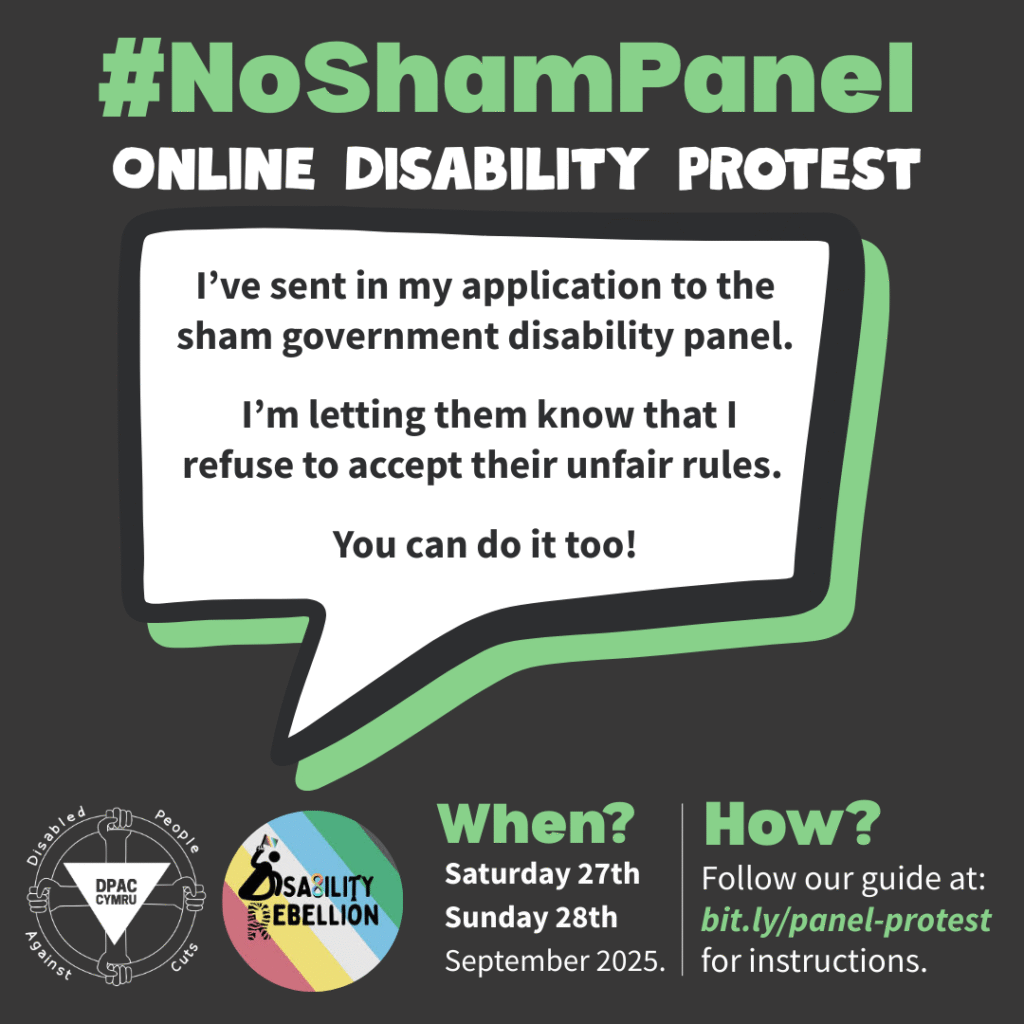 A graphic on a black background, using white and mint green text. At the top, in a large font, is the text “hashtag No Sham Panel. Online Disability Protest.” This is followed by a speech bubble containing the text “I’ve send in my application to the sham government disability panel. I’m letting them know that I refuse to accept their unfair rules. You can do it too!” Underneath is the Disabled People Against Cuts Wales logo and the Disability Rebellion logo. There are two headings in mint green that ask “when” and “how.” Underneath “when” is the text “Saturday 27th Sunday 28th September 2025.” Underneath “how” is the text “follow our guide at: bit.ly/panel-protest for instructions.”