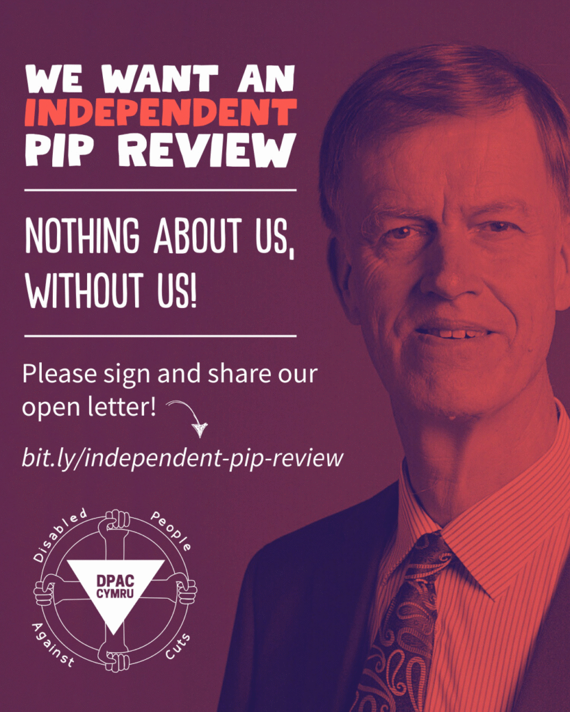 A notice graphic with a red tinted photograph of Stephen Timms as the background. Title text to the left of him reads: "We want an independent PIP review" with emphasis on the independent. A divider then separates the next header text that reads: "Nothing about us, without us!", followed by another divider. Body text then reads: "Please sign and share our open letter!" with an arrow pointing to a link: "bit.ly/independent-pip-review". The DPAC Cymru logo sits at the bottom of the screen.