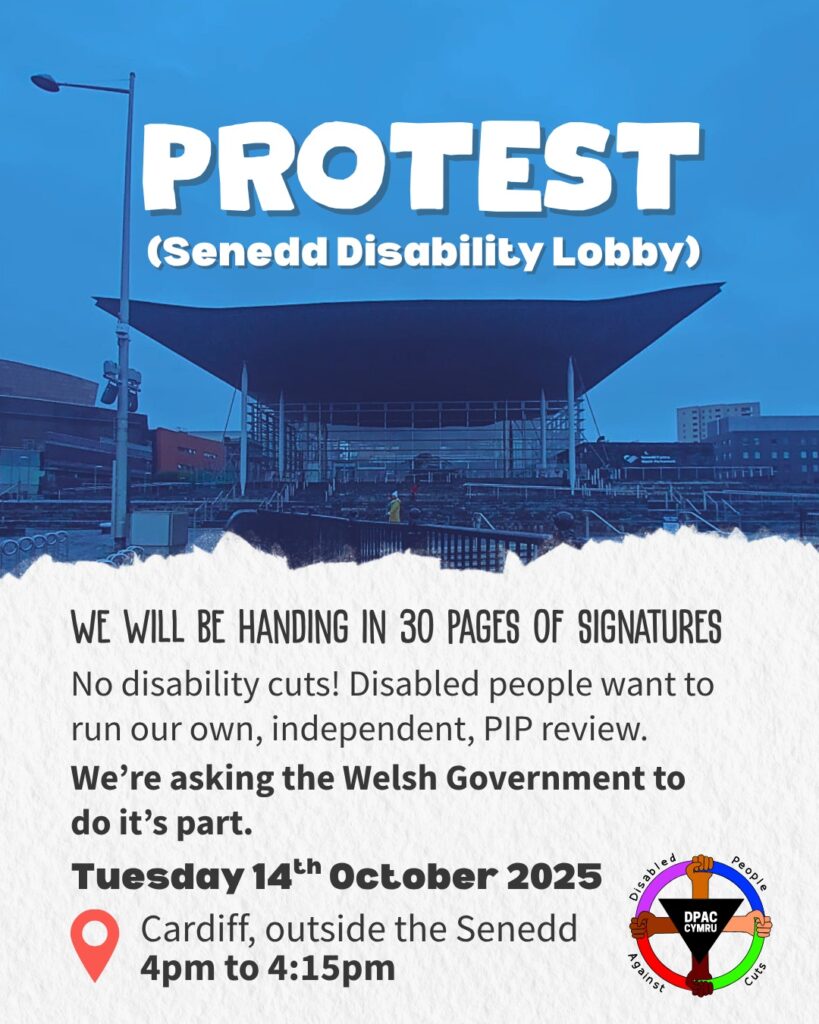 This is a graphic advertising a protest. The top half of the image is a picture of the Welsh Government building (the Senedd) with a blue tint, and the bottom half is a ripped paper effect. Text on the top half, in big letters, says: “Protest (Senedd Disability Lobby)”. On the bottom half, text says: “We will be handing in 30 pages of signatures. No disability cuts! Disabled people want to run our own, independent, PIP review.” In bold, it says “We’re asking the Welsh Government to do its part. Tuesday 14th October 2025.” Next to a red map pin, it says: “Cardiff, outside the Senedd, 4pm to 4:15pm”. To the right is the Disabled People Against Cuts Cymru logo, which is a red, pink, blue, green wheel being held by four hands of different skin tones. At the center of the logo is an upside-down black triangle bearing the letters D P A C and the word Cymru.