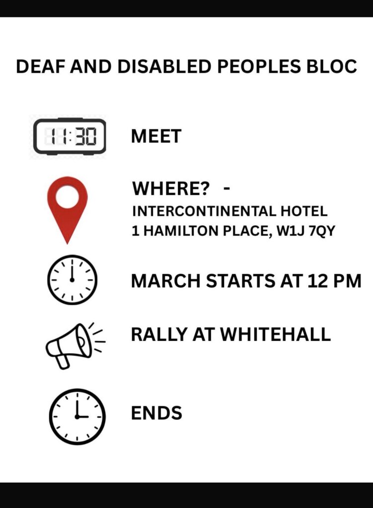 This is an Easy Read graphic. It says "Deaf and disabled peoples bloc." There is a picture of a digital clock that says 11:30 and text that says "Meet" There is a map pin marker and text that says "Where? Intercontinental Hotel, 1 Hamilton Place, W1J 7QY" There is an analogue clock showing 12 and text that says "March Starts at 12pm" There is an image of a megaphone and text that says "Rally at whitehall" There is an analogue clock showing 3 o'clock and text that says "ends."